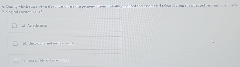 biological environment 9. Daring which stage of viral replication are the progeny virions instially produced and assembled released from the infected cells into the host"s
(a) Attachment
(b) Uncoating and nucleas enity
(c) Assembly and manoration