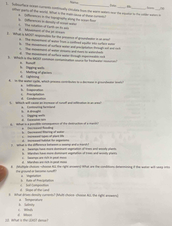 Name: Date: . Blk:
1. Subsurface ocean currents continually circulate from the warm waters near the equator to the colder waters in . Score: /30
other parts of the world. What is the main cause of these currents?
a. Differences in the topography along the ocean floor
b. Differences in density of ocean water
c. The rotation of Earth on its axis
d. Movement of the jet stream
2. What is MOST responsible for the presence of groundwater in an area?
a. The movement of water from a confined aquifer into surface water
b. The movement of surface water and precipitation through soil and rock
c. The movement of water streams and rivers to watersheds
d. The movement of surface water through impermeable rock
3. Which is the MOST common contamination source for freshwater resources?
a、 Runoff
b. Digging wells
c. Melting of glaciers
d. Lightning
4. In the water cycle, which process contributes to a decrease in groundwater levels?
a. Infiltration
b. Evaporation
c. Precipitation
d. Condensation
5. Which will cause an increase of runoff and infiltration in an area?
a. Contouring farmland
b. A drought
c. Digging wells
d. Excessive rain
6. What is a possible consequence of the destruction of a marsh?
a. Decreased flooding
b. Decreased filtering of water
c. Increased types of plant life
d. Increased habitat for organisms
7. What is the difference between a swamp and a marsh?
a. Swamps have more dominant vegetation of trees and woody plants
b. Marshes have more dominant vegetation of trees and woody plants
c. Swamps are rich in peat moss
d. Marshes are rich in peat moss
8. (Multiple choices -choose ALL the right answers) What are the conditions determining if the water will seep into
the ground or become runoff?
a. Vegetation
b. Rate of Precipitation
c. Soil Composition
d. Slope of the Land
9. What drives density currents? (Multi choice- choose ALL the right answers)
a. Temperature
b. Salinity
c. Winds
d. Moon
10. What is the LEAST dense?