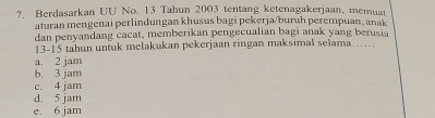 Berdasarkan UU No. 13 Tahun 2003 tentang ketenagakerjaan, memuat
aturan mengenai perlindungan khusus bagi pekerja/buruh perempuan, anak
dan penyandang cacat, memberikan pengecualian bagi anak yang berusia
13-15 tahun untuk melakukan pekerjaan ringan maksimal selama.....
a. 2 jam
b. 3 jam
c. 4 jam
d. 5 jam
e. 6 jam