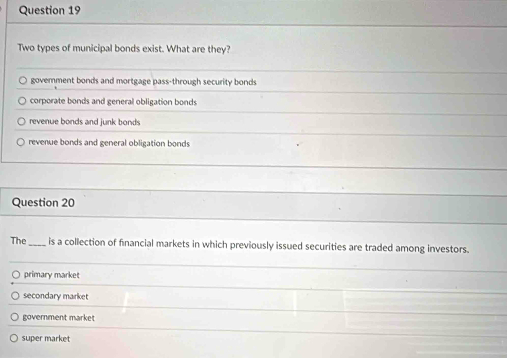 Two types of municipal bonds exist. What are they?
government bonds and mortgage pass-through security bonds
corporate bonds and general obligation bonds
revenue bonds and junk bonds
revenue bonds and general obligation bonds
Question 20
The _is a collection of financial markets in which previously issued securities are traded among investors.
primary market
secondary market
government market
super market