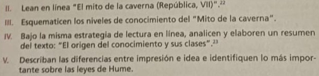 Lean en línea “El mito de la caverna (República, VII)”.²² 
III. Esquematicen los niveles de conocimiento del “Mito de la caverna”. 
IV. Bajo la misma estrategia de lectura en línea, analicen y elaboren un resumen 
del texto: “El origen del conocimiento y sus clases”.² 
V. Describan las diferencias entre impresión e idea e identifiquen lo más impor- 
tante sobre las leyes de Hume.