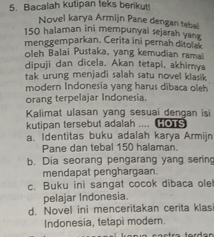 Bacalah kutipan teks berikut!
Novel karya Armijn Pane dengan tebal
150 halaman ini mempunyai sejarah yang
menggemparkan, Cerita ini pernah ditolak
oleh Balai Pustaka, yang kemudian ramai
dipuji dan dicela. Akan tetapi, akhimya
tak urung menjadi salah satu novel klasik
modern Indonesia yang harus dibaca oleh
orang terpelajar Indonesia.
Kalimat ulasan yang sesuai dengan isi
kutipan tersebut adalah .... HOTS
a. Identitas buku adalah karya Armijn
Pane dan tebal 150 halaman.
b. Dia seorang pengarang yang sering
mendapat penghargaan.
c. Buku ini sangat cocok dibaca ole
pelajar Indonesia.
d. Novel ini menceritakan cerita klasi
Indonesia, tetapi modern.