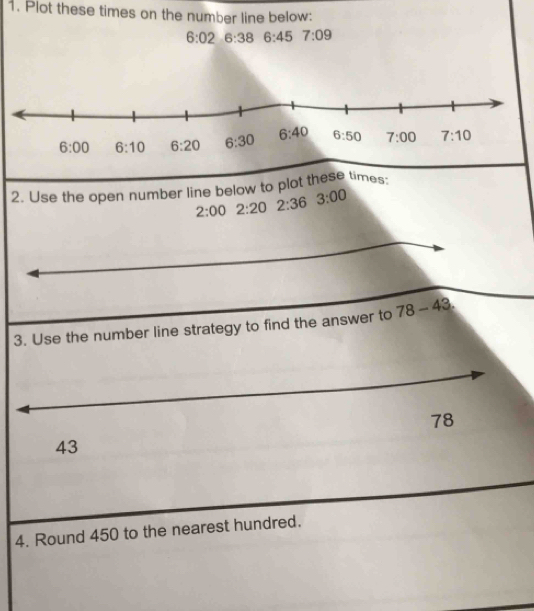 Plot these times on the number line below:
6:02 6:38 6:45 7:09
2. Use the open number line below to plot these times:
2:00 2:20 2:36 3:00
3. Use the number line strategy to find the answer to 78-43
78
43
4. Round 450 to the nearest hundred.