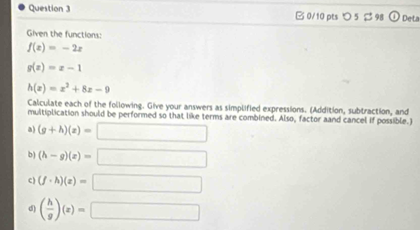 つ 5 S 98 Deta 
Given the functions:
f(x)=-2x
g(x)=x-1
h(x)=x^2+8x-9
Calculate each of the following. Give your answers as simplified expressions. (Addition, subtraction, and 
multiplication should be performed so that like terms are combined. Also, factor aand cancel if possible.) 
a) (g+h)(x)=
b) (h-g)(x)=
c) (f· h)(x)=
d) ( h/g )(x)=
□ ,□ )