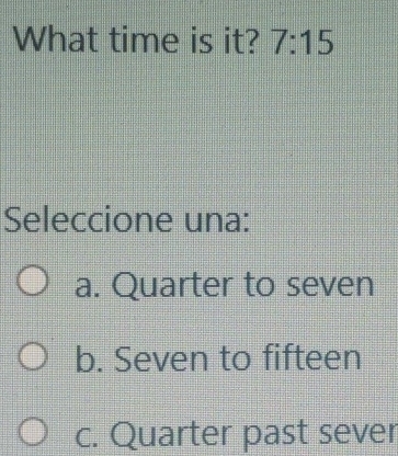 What time is it? 7:15 
Seleccione una:
a. Quarter to seven
b. Seven to fifteen
c. Quarter past sever