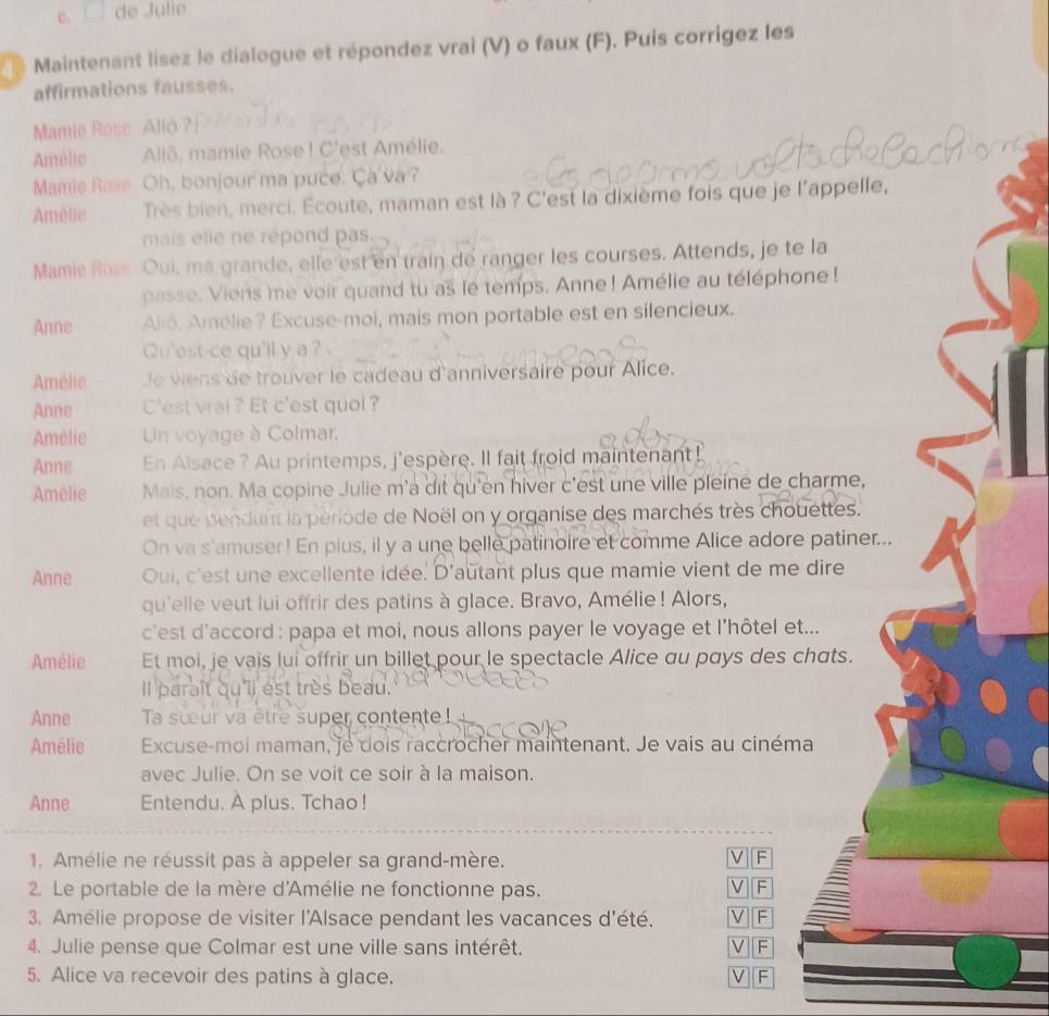 de Julie.
Maintenant lísez le dialogue et répondez vrai (V) o faux (F). Puis corrígez les
affirmations fausses.
Mamie Rose  Alló ?|
Amélic Allô, mamie Rose ! C'est Amélie.
Mamie Rese Oh, bonjour ma puce. Ça'va ?
Amèlie Très bien, merci. Écoute, maman est là ? C'est la dixième fois que je l'appelle,
mais elie ne répond pas.
Mamic Rose Oui, ma grande, elle est en train de ranger les courses. Attends, je te la
passe. Viens me voir quand tu as le temps. Anne! Amélie au téléphone !
Anne Allô. Amélie? Excuse-moi, mais mon portable est en silencieux.
Qu'est-ce qu'il y a ?
Amélie Je viens de trouver le cadeau d'anniversaire pour Alice.
Anne C'est vrai ? Et c'est quol ?
Amélie  Un voyage à Colmar.
Anne En Aisace? Au printemps, j'espère. Il fait froid maintenant!
Amélie Mais, non. Ma copine Julie m'a dit qu'en hiver c'est une ville pleine de charme,
et que pendant la période de Noël on y organise des marchés très chouettes.
On va s'amuser! En plus, il y a une belle patinoire et comme Alice adore patiner...
Anne Oui, c'est une excellente idée. D'autant plus que mamie vient de me dire
qu'elle veut lui offrir des patins à glace. Bravo, Amélie! Alors,
c'est d'accord : papa et moi, nous allons payer le voyage et l’hôtel et...
Amélie Et moi, je vais lui offrir un billet pour le spectacle Alice au pays des chats.
Il paraît qu'il est très beau.
Anne Ta sœur va être super contente!
Amélie Excuse-moi maman, je dois raccrocher maintenant. Je vais au cinéma
avec Julie. On se voit ce soir à la maison.
Anne Entendu. A plus. Tchao !
1. Amélie ne réussit pas à appeler sa grand-mère.
V F
2. Le portable de la mère d'Amélie ne fonctionne pas. V F
3. Amélie propose de visiter l'Alsace pendant les vacances d'été. V F
4. Julie pense que Colmar est une ville sans intérêt. V F
5. Alice va recevoir des patins à glace. V F