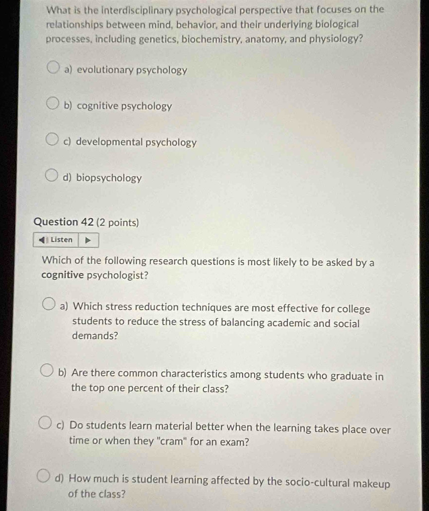 What is the interdisciplinary psychological perspective that focuses on the
relationships between mind, behavior, and their underlying biological
processes, including genetics, biochemistry, anatomy, and physiology?
a) evolutionary psychology
b) cognitive psychology
c) developmental psychology
d) biopsychology
Question 42 (2 points)
Listen
Which of the following research questions is most likely to be asked by a
cognitive psychologist?
a) Which stress reduction techniques are most effective for college
students to reduce the stress of balancing academic and social
demands?
b) Are there common characteristics among students who graduate in
the top one percent of their class?
c) Do students learn material better when the learning takes place over
time or when they "cram" for an exam?
d) How much is student learning affected by the socio-cultural makeup
of the class?