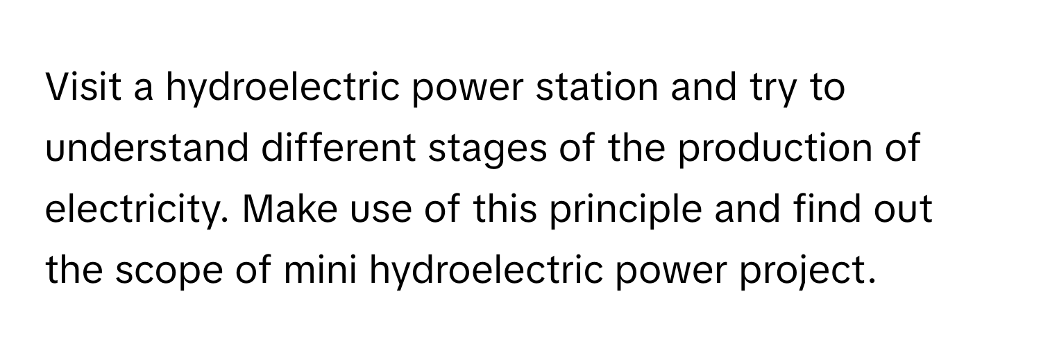 Visit a hydroelectric power station and try to understand different stages of the production of electricity. Make use of this principle and find out the scope of mini hydroelectric power project.