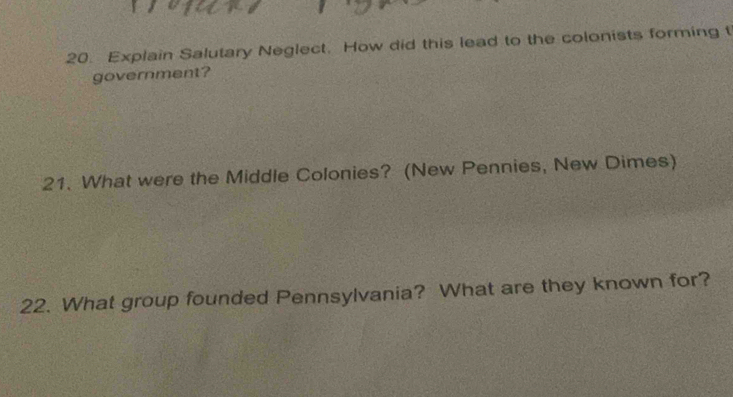 Explain Salutary Neglect. How did this lead to the colonists forming t 
government? 
21. What were the Middle Colonies? (New Pennies, New Dimes) 
22. What group founded Pennsylvania? What are they known for?