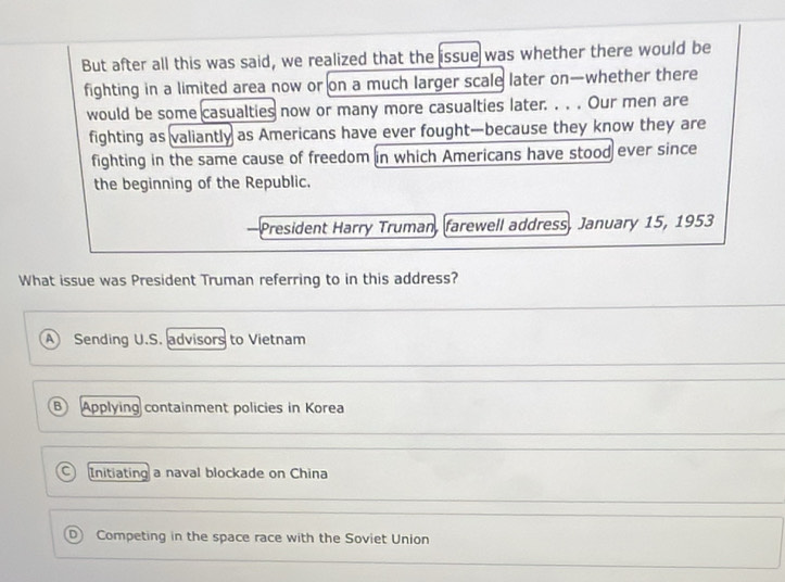 But after all this was said, we realized that the issue was whether there would be
fighting in a limited area now or on a much larger scale later on—whether there
would be some casualties now or many more casualties later. . . . Our men are
fighting as valiantly as Americans have ever fought-because they know they are
fighting in the same cause of freedom in which Americans have stood ever since
the beginning of the Republic.
President Harry Truman, farewell address, January 15, 1953
What issue was President Truman referring to in this address?
A Sending U.S. advisors to Vietnam
B Applying containment policies in Korea
a Initiating a naval blockade on China
D) Competing in the space race with the Soviet Union