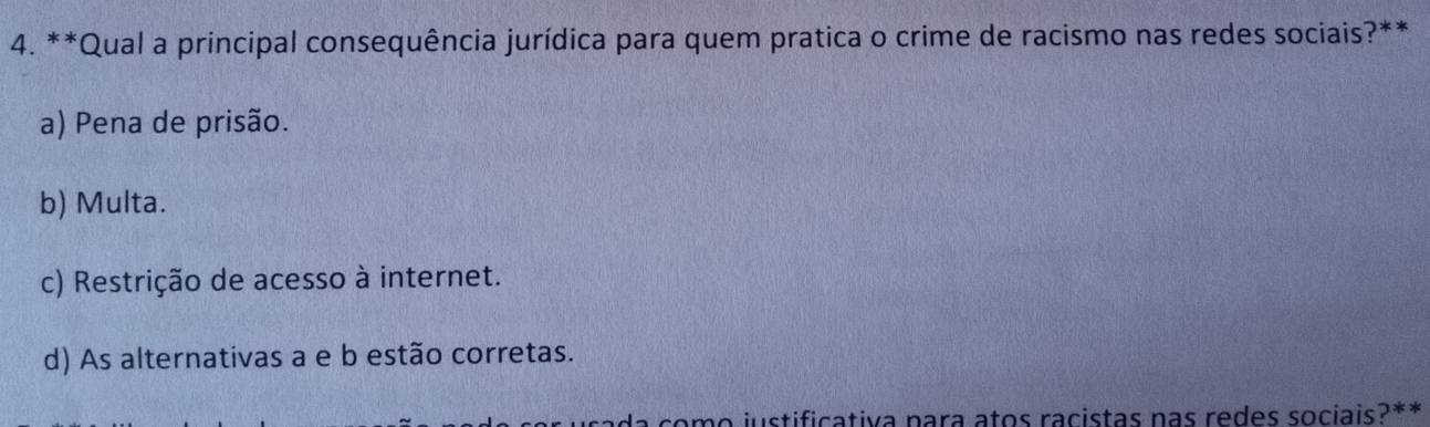 Qual a principal consequência jurídica para quem pratica o crime de racismo nas redes sociais?**
a) Pena de prisão.
b) Multa.
c) Restrição de acesso à internet.
d) As alternativas a e b estão corretas.
a como justificativa para atos racistas nas redes sociais?**