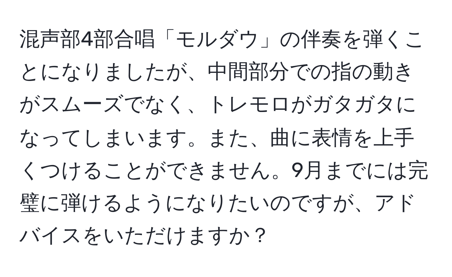 混声部4部合唱「モルダウ」の伴奏を弾くことになりましたが、中間部分での指の動きがスムーズでなく、トレモロがガタガタになってしまいます。また、曲に表情を上手くつけることができません。9月までには完璧に弾けるようになりたいのですが、アドバイスをいただけますか？