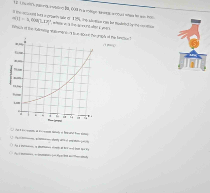 Lincoln's parents invested $5, 000 in a college savings account when he was born.
If the account has a growth rate of 12%, the situation can be modeled by the equation
a(t)=5,000(1.12)^t , where a is the amount after t years.
Which of the following statements is true abaph of the function?
(1 point)
As t increases, a increases slowly at first and then slowly
As t increases, a increases slowly at first and then quickly
As 2 increases, a decreases slowly at first and then quickly
As it increases, a decreases quicklyat first and then slowly