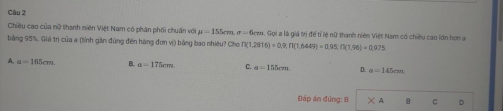 Chiều cao của nữ thanh niên Việt Nam có phân phối chuẩn với mu =155cm, sigma =6cm 3. Gọi a là giá trị để tỉ lệ nữ thanh niên Việt Nam có chiều cao lớn hơn a
bằng 95%. Giá trị của a (tính gần đúng đến hàng đơn vị) bằng bao nhiêu? Cho prodlimits (1,2816)=0,9; prodlimits (1,6449)=0,95; prodlimits (1,96)=0,975.
A. a=165cm.
B. a=175cm.
C. a=155cm.
D. a=145cm. 
Đáp án đúng: B * A B C D