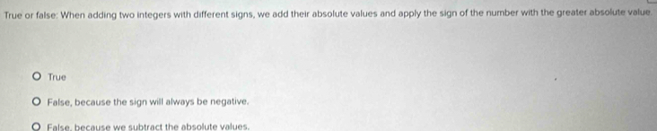 True or false: When adding two integers with different signs, we add their absolute values and apply the sign of the number with the greater absolute value.
True
False, because the sign will always be negative.
False, because we subtract the absolute values.