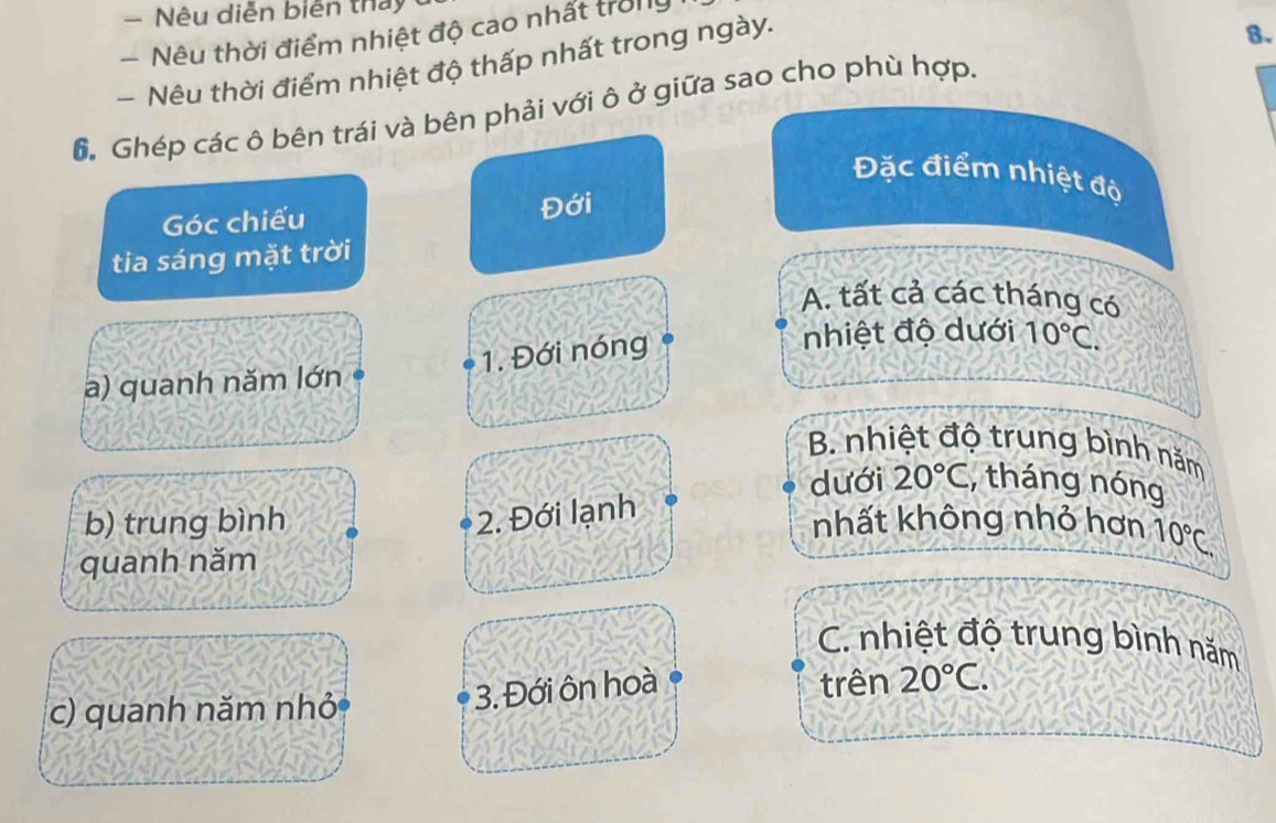 Nêu diễn biễn thảy
- Nêu thời điểm nhiệt độ cao nhất trờng
- Nêu thời điểm nhiệt độ thấp nhất trong ngày.
8.
6. Ghép các ô bên trái và bên phải với ô ở giữa sao cho phù hợp.
Đặc điểm nhiệt độ
Góc chiếu Đới
tia sáng mặt trời
A. tất cả các tháng có
1. Đới nóng
nhiệt độ dưới 10°C.
a) quanh năm lớn
B. nhiệt độ trung bình năm
dưới 20°C , tháng nóng
2. Đới lạnh
b) trung bình nhất không nhỏ hơn
quanh năm 10°C.
C. nhiệt độ trung bình năm
3. Đới ôn hoà
c) quanh năm nhỏ trên 20°C.