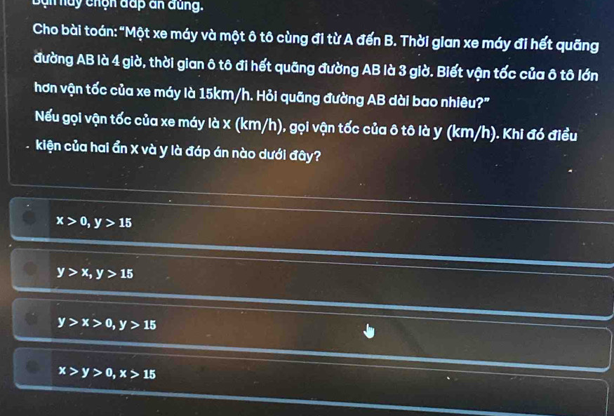 Bạn nay chọn đấp an đung.
Cho bài toán: "Một xe máy và một ô tô cùng đi từ A đến B. Thời gian xe máy đi hết quãng
đường AB là 4 giờ, thời gian ô tô đi hết quãng đường AB là 3 giờ. Biết vận tốc của ô tô lớn
hơn vận tốc của xe máy là 15km/h. Hỏi quãng đường AB dài bao nhiêu?"
Nếu gọi vận tốc của xe máy là x (km/h), gọi vận tốc của ô tô là y (km/h). Khi đó điều
kiện của hai ẩn X và y là đáp án nào dưới đây?
x>0, y>15
y>x, y>15
y>x>0, y>15
x>y>0, x>15