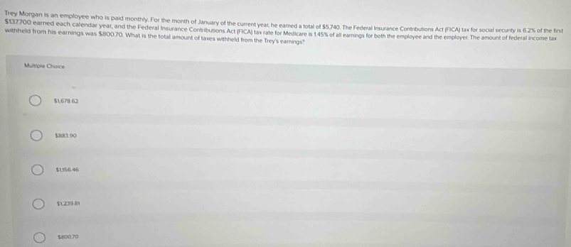 Trey Morgan is an employee who is paid monthly. For the month of January of the current year, he earned a total of $5,740. The Federal Insurance Contributions Act (FICA) tax for social security is 6.2% of the first
$137700 eamed each calendar year, and the Federal Insurance Contributions Act (FICA) tax rate for Medicare is 1.45% of all earnings for both the employee and the employer. The amount of federal income tax
withheld from his earnings was $800.70. What is the total amount of taxes withheld from the Trey's earnings?
Multiple Choice
$1.678.62
$883.90
$1,156.46
$1239.81
$800.70