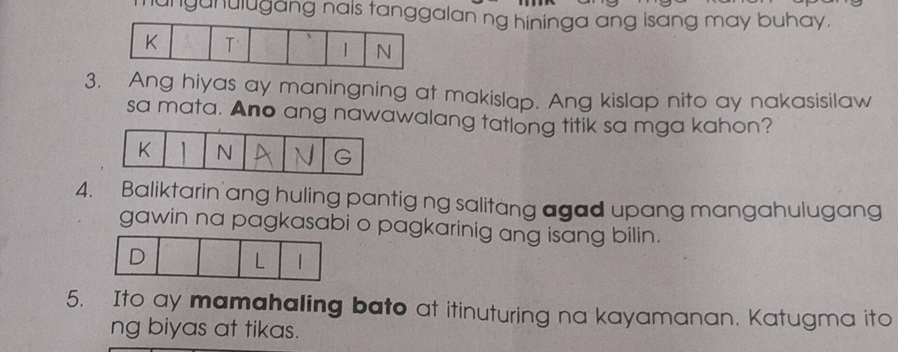 ganulugang nais tanggalan ng hininga ang isang may buhay.
K
T
| N
3. Ang hiyas ay maningning at makislap. Ang kislap nito ay nakasisilaw
sa mata. Ano ang nawawalang tatlong titik sa mga kahon?
K 1 N
4. Baliktarin ang huling pantig ng salitang agad upang mangahulugang
gawin na pagkasabi o pagkarinig ang isang bilin.
D
L
5. Ito ay mamahaling bato at itinuturing na kayamanan. Katugma ito
ng biyas at tikas.