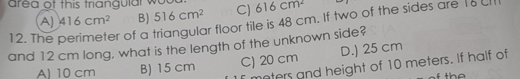 area of this triangular wou
A) 416cm^2 B) 516cm^2 C) 616cm^2
12. The
er of a triangular floor tile is 48 cm. If two of the sides are 16
and 12 cm long, what is the length of the unknown side?
A) 10 cm B) 15 cm C) 20 cm D.) 25 cm
meters and height of 10 meters. If half of