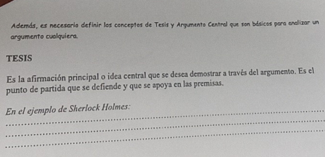 Además, es necesario definir los conceptos de Tesis y Argumento Central que son básicos para analizar un 
argumento cualquiera. 
TESIS 
Es la afirmación principal o idea central que se desea demostrar a través del argumento. Es el 
punto de partida que se defiende y que se apoya en las premisas. 
_ 
_En el ejemplo de Sherlock Holmes: 
_