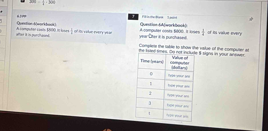 300- 1/4 · 300
6.3 PP 7 Fill in the Blank 1 point 
Question 6(workbook): Question 6A(workbook): 
A computer costs $800. It loses  1/4  of its value every 
A computer costs $800. It loses  1/4  of its value every year year Oter it is purchased. 
after it is purchased. 
Complete the table to show the value of the computer at 
the listed times. $ signs in your answer.