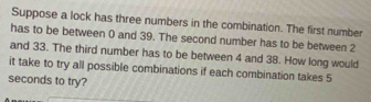 Suppose a lock has three numbers in the combination. The first number 
has to be between 0 and 39. The second number has to be between 2
and 33. The third number has to be between 4 and 38. How long would 
it take to try all possible combinations if each combination takes 5
seconds to try?