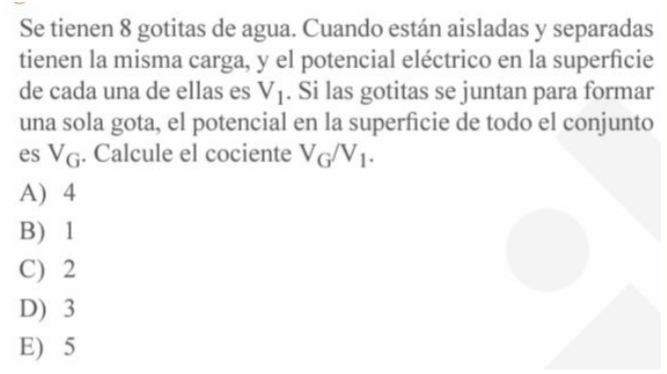 Se tienen 8 gotitas de agua. Cuando están aisladas y separadas
tienen la misma carga, y el potencial eléctrico en la superficie
de cada una de ellas es V_1. Si las gotitas se juntan para formar
una sola gota, el potencial en la superficie de todo el conjunto
es V_G. Calcule el cociente V_G/V_1.
A) 4
B) 1
C) 2
D) 3
E) 5