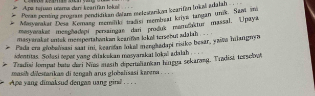 Comion kearán lokár yang t 
Apa tujuan utama dari kearifan lokal . 
Peran penting program pendidikan dalam melestarikan kearifan lokal adalah . . 
Masyarakat Desa Kemang memiliki tradisi membuat kriya tangan unik. Saat ini 
masyarakat menghadapi persaingan dari produk manufaktur massal. Upaya 
masyarakat untuk mempertahankan kearifan lokal tersebut adalah . . . . 
Pada era globalisasi saat ini, kearifan lokal menghadapi risiko besar, yaitu hilangnya 
identitas. Solusi tepat yang dilakukan masyarakat lokal adalah . . . . 
Tradisi lompat batu dari Nias masih dipertahankan hingga sekarang. Tradisi tersebut 
masih dilestarikan di tengah arus globalisasi karena . . . . 
Apa yang dimaksud dengan uang giral . . . .