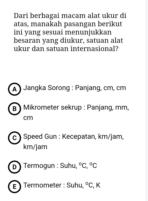 Dari berbagai macam alat ukur di
atas, manakah pasangan berikut
ini yang sesuai menunjukkan
besaran yang diukur, satuan alat
ukur dan satuan internasional?
A) Jangka Sorong : Panjang, cm, cm
B ) Mikrometer sekrup : Panjang, mm,
cm
c ) Speed Gun : Kecepatan, km/jam,
km/jam
D ) Termogun : Suhu, ^circ C, ^circ C
E ) Termometer : Suhu, ^circ C , K