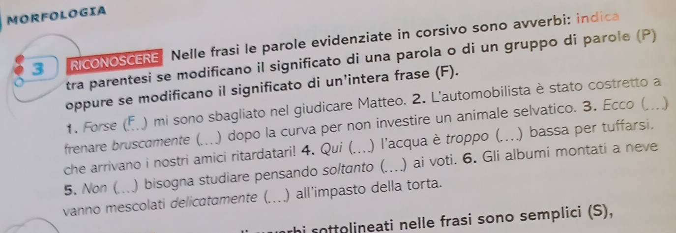 MORFOLOGIA 
3 RICONOSCERE Nelle frasi le parole evidenziate in corsivo sono avverbi: indica 
tra parentesi se modificano il significato di una parola o di un gruppo di parole (P) 
oppure se modificano il significato di un’intera frase (F). 
1. Forse (F. ) mi sono sbagliato nel giudicare Matteo. 2. L'automobilista è stato costretto a 
frenare bruscamente (. ) dopo la curva per non investire un animale selvatico. 3. Ecco ( .)_ 
che arrivano i nostri amici ritardatari! 4. Qui (. ) l'acqua è troppo (._ ) bassa per tuffarsi. 
5. Non ( ) bisogna studiare pensando soltanto (_ ) ai voti. 6. Gli albumi montati a neve 
vanno mescolati delicatamente (. _) all'impasto della torta. 
thi sottolineati nelle frasi sono semplici (S),