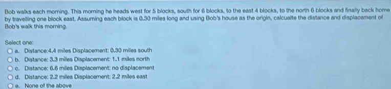 Bob walks each morning. This morning he heads west for 5 blocks, south for 6 blocks, to the east 4 blocks, to the north 6 blocks and finally back home
by travelling one block east. Assuming each block is 0.30 miles long and using Bob's house as the origin, calcualte the distance and displacement of
Bob's walk this morning.
Select one:
a. Distance: 4.4 miles Displacement: 0.30 miles south
b. Distance: 3.3 miles Displacement: 1.1 miles north
c. Distance: 6.6 miles Displacement: no displacement
d. Distance: 2.2 miles Displacement: 2.2 miles east
e. None of the above