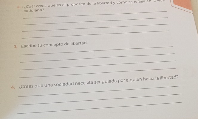 ¿Cuál crees que es el propósito de la libertad y cómo se refieja en la viu. 
_cotidiana? 
_ 
_ 
_ 
3. Escribe tu concepto de libertad. 
_ 
_ 
_ 
_ 
4. ¿Crees que una sociedad necesita ser guiada por alguien hacia la libertad? 
_ 
_