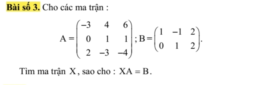 Bài số 3. Cho các ma trận :
A=beginpmatrix -3&4&6 0&1&1 2&-3&-4endpmatrix; B=beginpmatrix 1&-1&2 0&1&2endpmatrix. 
Tìm ma trận X, sao cho : XA=B.