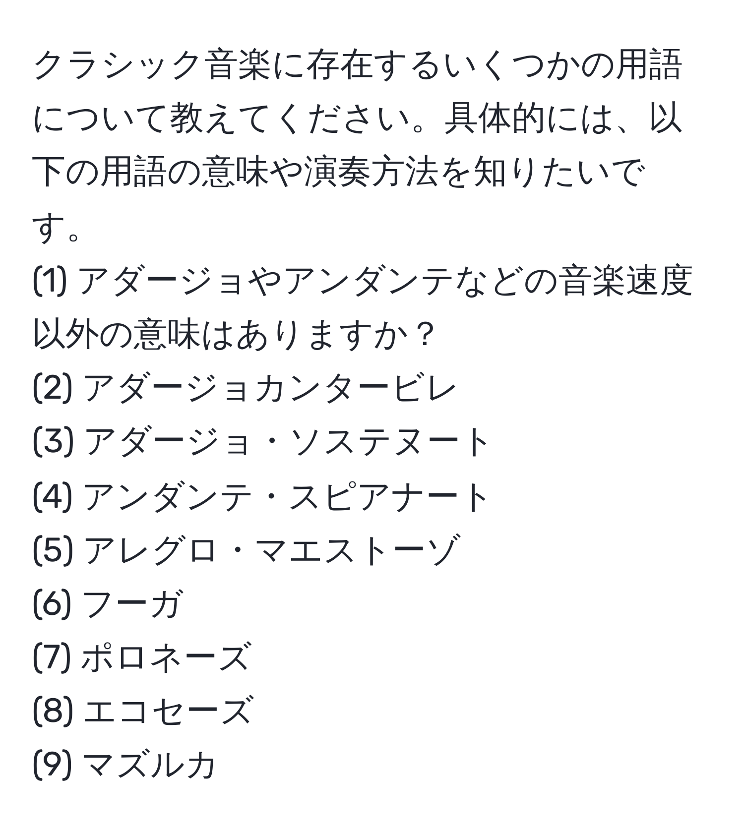 クラシック音楽に存在するいくつかの用語について教えてください。具体的には、以下の用語の意味や演奏方法を知りたいです。  
(1) アダージョやアンダンテなどの音楽速度以外の意味はありますか？  
(2) アダージョカンタービレ  
(3) アダージョ・ソステヌート  
(4) アンダンテ・スピアナート  
(5) アレグロ・マエストーゾ  
(6) フーガ  
(7) ポロネーズ  
(8) エコセーズ  
(9) マズルカ