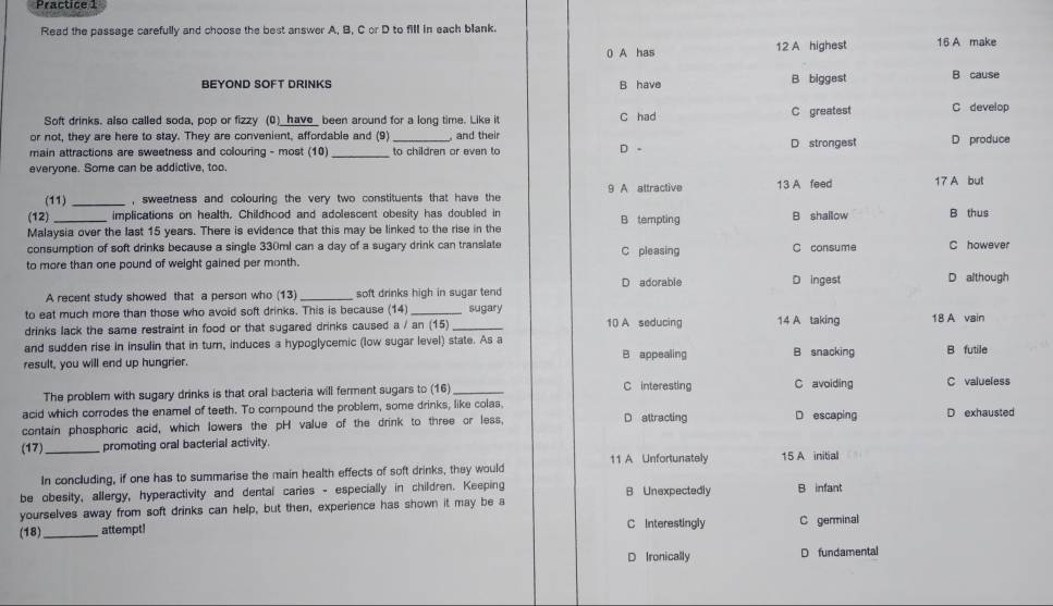 Practice  1
Read the passage carefully and choose the best answer A, B, C or D to fill in each blank.
0 A has 12 A highest 16 A make
BEYOND SOFT DRINKS B have B biggest B cause
Soft drinks. also called soda, pop or fizzy (0)_have_ been around for a long time. Like it C had C greatest C develop
or not, they are here to stay. They are convenient, affordable and (9) _, and their D strongest D produce
main attractions are sweetness and colouring - most (10) _to children or even to
D。
everyone. Some can be addictive, too
(11) _, sweetness and colouring the very two constituents that have the 9 A attractive 13 A feed 17 A but
(12) _implications on health. Childhood and adolescent obesity has doubled in B tempting B shallow B thus
Malaysia over the last 15 years. There is evidence that this may be linked to the rise in the
consumption of soft drinks because a single 330ml can a day of a sugary drink can transiate C consume C however
to more than one pound of weight gained per month. C pleasing
D adorable D ingest
A recent study showed that a person who (13) _soft drinks high in sugar tend D although
to eat much more than those who avoid soft drinks. This is because (14) _sugary
drinks lack the same restraint in food or that sugared drinks caused a / an (15) 10 A seducing 14 A taking
and sudden rise in insulin that in turn, induces a hypoglycemic (low sugar level) state. As a 18 A vain
result, you will end up hungrier. B appealing B snacking B futile
The problem with sugary drinks is that oral bacteria will ferment sugars to (16) _C interesting C avoiding C valueless
acid which corrodes the enamel of teeth. To compound the problem, some drinks, like colas,
contain phosphoric acid, which lowers the pH value of the drink to three or less, D attracting D escaping D exhausted
(17)_ promoting oral bacterial activity.
In concluding, if one has to summarise the main health effects of soft drinks, they would 11 A Unfortunately 15 A initial
be obesity, allergy, hyperactivity and dental caries - especially in children. Keeping B Unexpectedly B infant
yourselves away from soft drinks can help, but then, experience has shown it may be a
(18)_ attempt! C Interestingly C germinal
D Ironically D fundamental