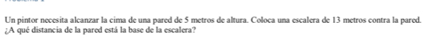 Un pintor necesita alcanzar la cima de una pared de 5 metros de altura. Coloca una escalera de 13 metros contra la pared. 
¿A qué distancia de la pared está la base de la escalera?