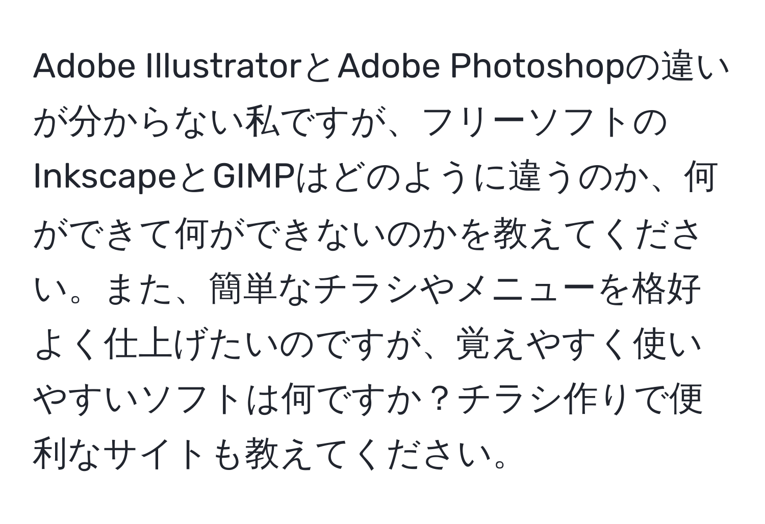 Adobe IllustratorとAdobe Photoshopの違いが分からない私ですが、フリーソフトのInkscapeとGIMPはどのように違うのか、何ができて何ができないのかを教えてください。また、簡単なチラシやメニューを格好よく仕上げたいのですが、覚えやすく使いやすいソフトは何ですか？チラシ作りで便利なサイトも教えてください。