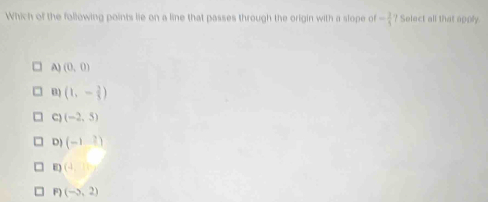 Which of the following points lie on a line that passes through the origin with a slope of = 2/5  ? Select all that apply.
A) (0,0)
B) (1,- 2/5 )
C) (-2,5)
D) (-12endpmatrix )
E) (4,10y
F) (-5,2)