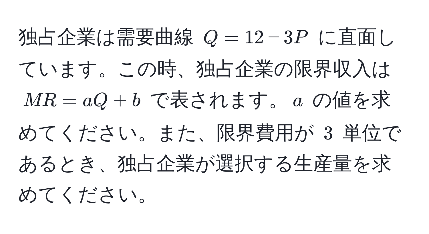 独占企業は需要曲線 $Q = 12 - 3P$ に直面しています。この時、独占企業の限界収入は $MR = aQ + b$ で表されます。$a$ の値を求めてください。また、限界費用が $3$ 単位であるとき、独占企業が選択する生産量を求めてください。