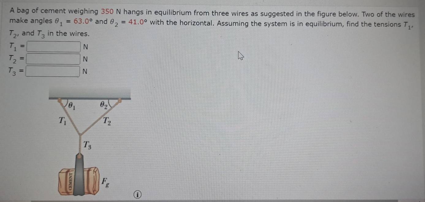 A bag of cement weighing 350 N hangs in equilibrium from three wires as suggested in the figure below. Two of the wires
make angles θ _1=63.0° and θ _2=41.0° with the horizontal. Assuming the system is in equilibrium, find the tensions T_1'
T_2 , and T_3 in the wires.
T_1=□ N
T_2=□ N
T_3=□ N
①