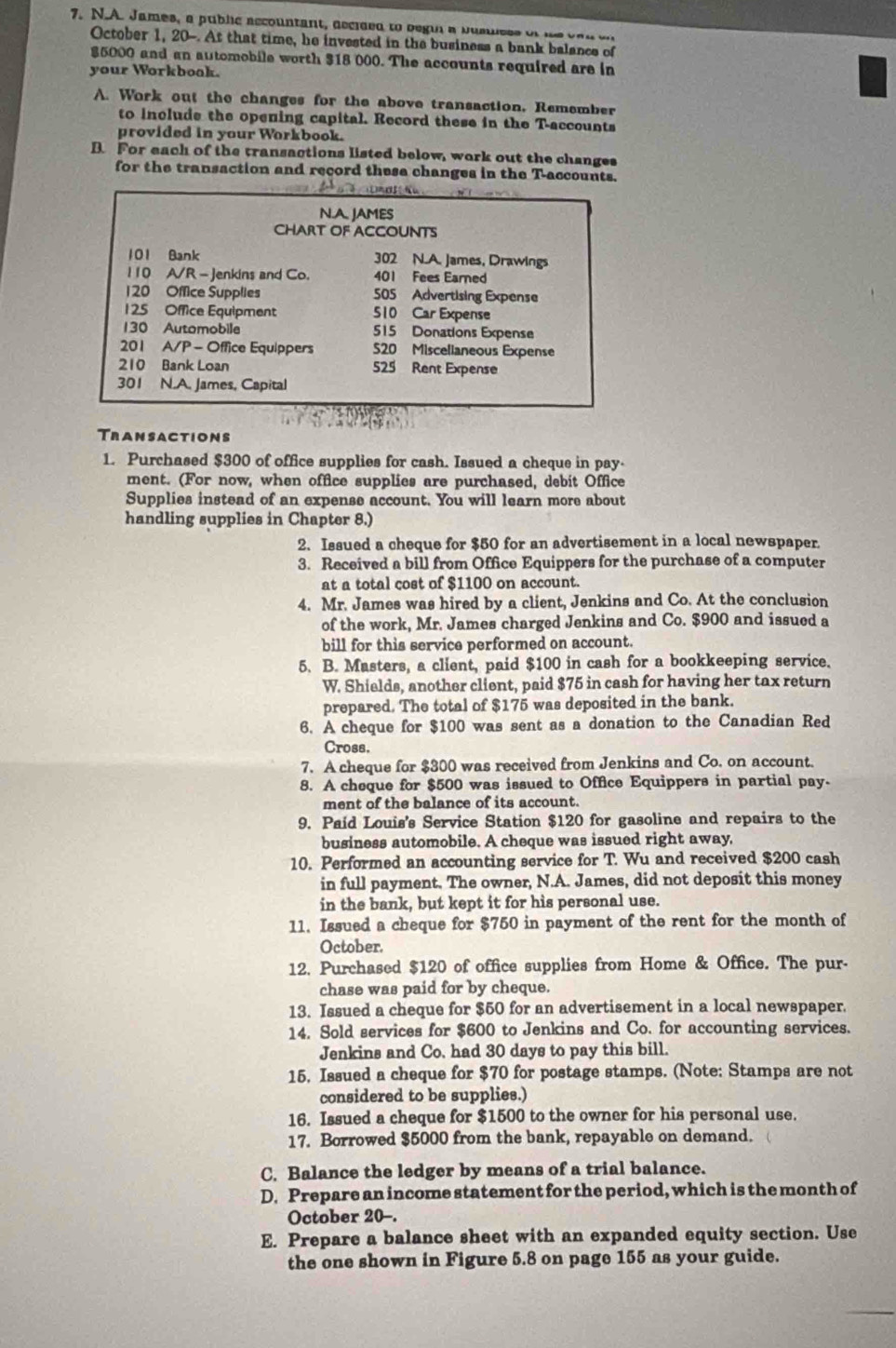 James, a public accountant, decided to begin a bumless of hs c a n o
October 1, 20-. At that time, he invested in the business a bank balance of
$5000 and an automobile worth $18 000. The accounts required are in
your Workboak.
A. Work out the changes for the above transaction, Remember
to include the opening capital. Record these in the T-accounts
provided in your Workbook.
B. For each of the transactions listed below, work out the changes
for the transaction and record thesa changes in the T-accounts.
2       
N.A. JAMES
CHART OF ACCOUNTS
101 Bank 302 N.A. James, Drawings
110 A/R - Jenkins and Co. 401 Fees Earned
1 20 Office Supplies 505 Advertising Expense
1 25 Office Equipment 510 Car Expense
130 Automobile 515 Donations Expense
201 A/P - Office Equippers S20 Miscelianeous Expense
210 Bank Loan 525 Rent Expense
301 N.A. James, Capital
Transactions
1. Purchased $300 of office supplies for cash. Issued a cheque in pay-
ment. (For now, when office supplies are purchased, debit Office
Supplies instead of an expense account. You will learn more about
handling supplies in Chapter 8.)
2. Issued a cheque for $50 for an advertisement in a local newspaper
3. Received a bill from Office Equippers for the purchase of a computer
at a total cost of $1100 on account.
4. Mr. James was hired by a client, Jenkins and Co. At the conclusion
of the work, Mr. James charged Jenkins and Co. $900 and issued a
bill for this service performed on account.
5. B. Masters, a client, paid $100 in cash for a bookkeeping service.
W. Shields, another client, paid $75 in cash for having her tax return
prepared. The total of $175 was deposited in the bank.
6. A cheque for $100 was sent as a donation to the Canadian Red
Cross.
7. A cheque for $300 was received from Jenkins and Co. on account.
8. A cheque for $500 was issued to Office Equippers in partial pay.
ment of the balance of its account.
9. Paid Louis's Service Station $120 for gasoline and repairs to the
business automobile. A cheque was issued right away,
10. Performed an accounting service for T. Wu and received $200 cash
in full payment. The owner, N.A. James, did not deposit this money
in the bank, but kept it for his personal use.
11. Issued a cheque for $750 in payment of the rent for the month of
October.
12. Purchased $120 of office supplies from Home & Office. The pur-
chase was paid for by cheque.
13. Issued a cheque for $50 for an advertisement in a local newspaper.
14. Sold services for $600 to Jenkins and Co. for accounting services.
Jenkins and Co. had 30 days to pay this bill.
15, Issued a cheque for $70 for postage stamps. (Note: Stamps are not
considered to be supplies.)
16. Issued a cheque for $1500 to the owner for his personal use.
17. Borrowed $5000 from the bank, repayable on demand.
C. Balance the ledger by means of a trial balance.
D. Prepare an income statement for the period, which is the month of
October 20-.
E. Prepare a balance sheet with an expanded equity section. Use
the one shown in Figure 5.8 on page 155 as your guide.