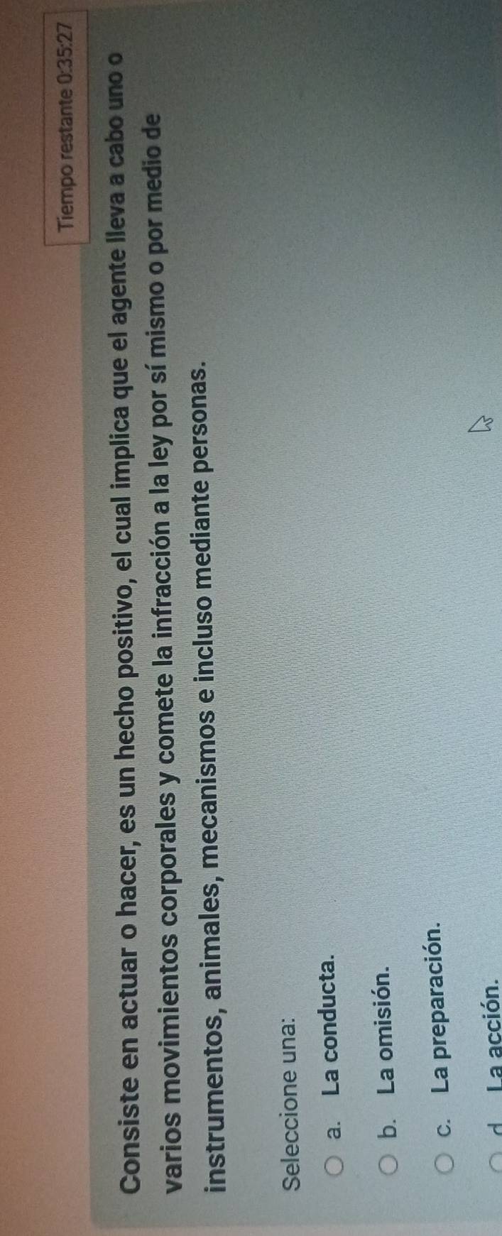Tiempo restante 0:35:27
Consiste en actuar o hacer, es un hecho positivo, el cual implica que el agente lleva a cabo uno o
varios movimientos corporales y comete la infracción a la ley por sí mismo o por medio de
instrumentos, animales, mecanismos e incluso mediante personas.
Seleccione una:
a. La conducta.
b. La omisión.
c. La preparación.
d La acción.