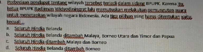 Berkedaan gendanat tentang wilayah tersebut teriadi dalam sidang BPUPK, Karena ity
ketua BPLPK Badüman Widvodininerat lalu memuluskan mełakukan Derunesdan suara
untul menetankan willayah negara Indonesia. Ada tica eiliban yang barus ditentukan vaity
kesuali...
a. Seluruh Bíndia Belanda
b. Selurub Uindia Belanda giterbah Malaya, Borneo Utara dan Timor dan Papua
Seluruh Híndia ditembah Malaya dan Borneo
d. Selurub Hindia Belanda ditambah Borneo