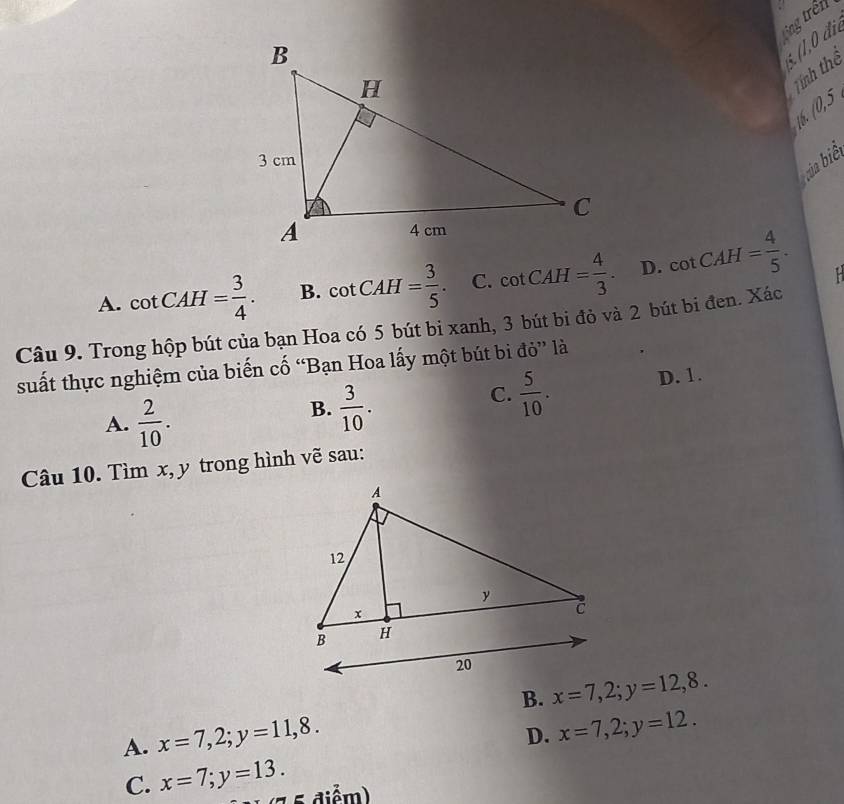 ting trên
é (1,0 đie
Tính thể
16. 10.5
bia biể
A. cot CAH= 3/4 . B. cot CAH= 3/5 . C. cot CAH= 4/3 . D. cot CAH= 4/5 . 
Câu 9. Trong hộp bút của bạn Hoa có 5 bút bi xanh, 3 bút bi đỏ và 2 bút bi đen. Xác
suất thực nghiệm của biến cố “Bạn Hoa lấy một bút bi đỏ” là
C.  5/10 . D. 1.
A.  2/10 .
B.  3/10 . 
Câu 10. Tìm x, y trong hình vẽ sau:
B. x=7, 2; y=12, 8.
A. x=7, 2; y=11, 8.
D. x=7, 2; y=12.
C. x=7; y=13. * diể )