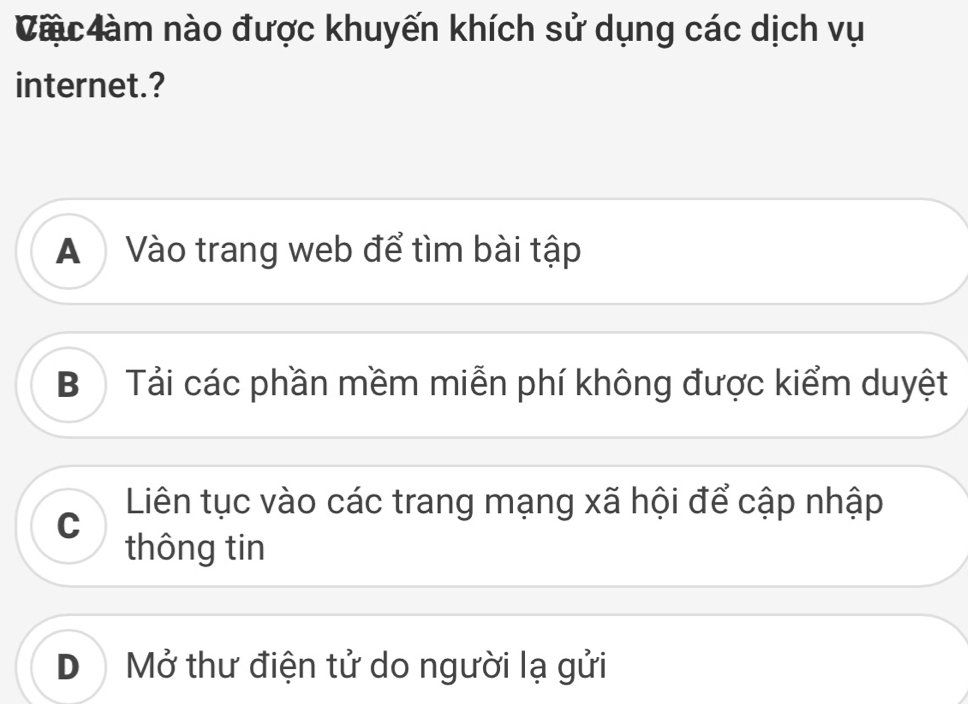 Càu đàm nào được khuyến khích sử dụng các dịch vụ
internet.?
A Vào trang web để tìm bài tập
Bộ Tải các phần mềm miễn phí không được kiểm duyệt
Liên tục vào các trang mạng xã hội để cập nhập
C
thông tin
D Mở thư điện tử do người lạ gửi