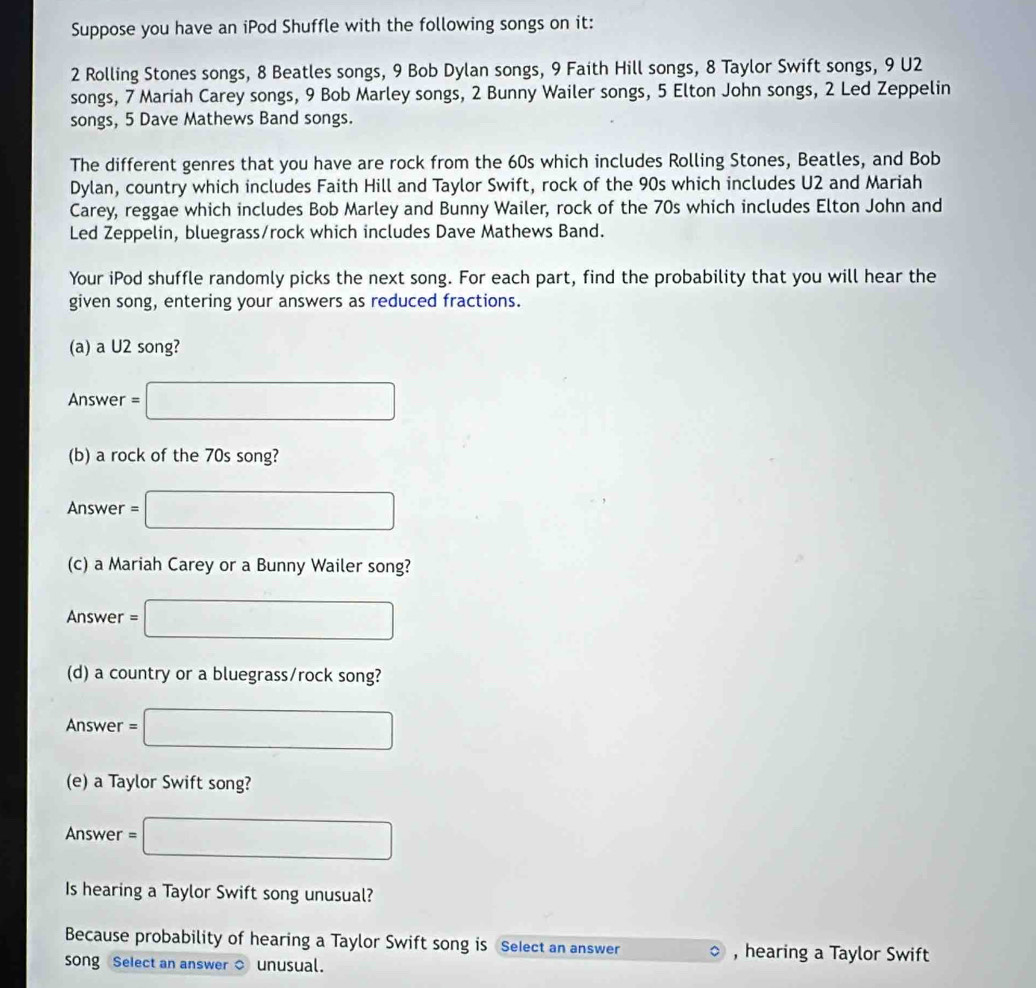 Suppose you have an iPod Shuffle with the following songs on it:
2 Rolling Stones songs, 8 Beatles songs, 9 Bob Dylan songs, 9 Faith Hill songs, 8 Taylor Swift songs, 9 U2 
songs, 7 Mariah Carey songs, 9 Bob Marley songs, 2 Bunny Wailer songs, 5 Elton John songs, 2 Led Zeppelin 
songs, 5 Dave Mathews Band songs. 
The different genres that you have are rock from the 60s which includes Rolling Stones, Beatles, and Bob 
Dylan, country which includes Faith Hill and Taylor Swift, rock of the 90s which includes U2 and Mariah 
Carey, reggae which includes Bob Marley and Bunny Wailer, rock of the 70s which includes Elton John and 
Led Zeppelin, bluegrass/rock which includes Dave Mathews Band. 
Your iPod shuffle randomly picks the next song. For each part, find the probability that you will hear the 
given song, entering your answers as reduced fractions. 
(a) a U2 song? 
Answer =□
(b) a rock of the 70s song? 
Answer =□
(c) a Mariah Carey or a Bunny Wailer song? 
Answer =□
(d) a country or a bluegrass/rock song? 
Answer =□
(e) a Taylor Swift song? 
Answer = □ 
Is hearing a Taylor Swift song unusual? 
Because probability of hearing a Taylor Swift song is Select an answer , hearing a Taylor Swift 
song Select an answer ○ unusual.