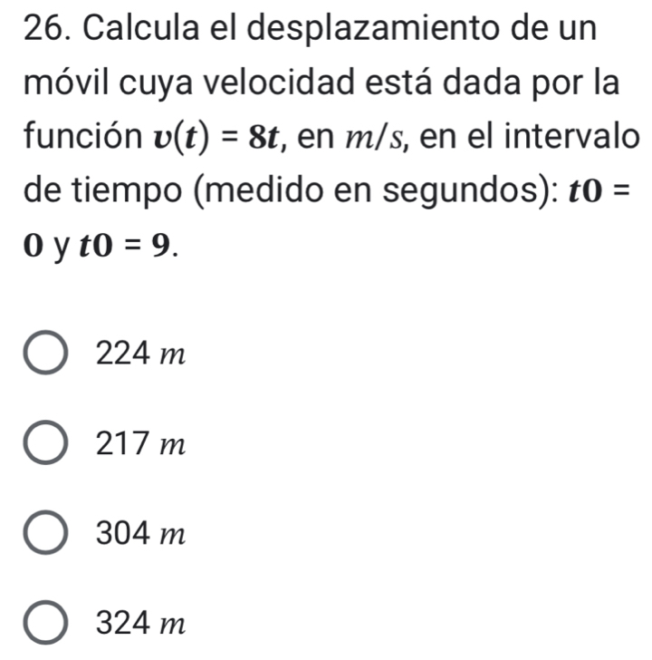 Calcula el desplazamiento de un
móvil cuya velocidad está dada por la
función v(t)=8t , en m/s, en el intervalo
de tiempo (medido en segundos): t0=
o y t0=9.
224 m
217 m
304 m
324 m