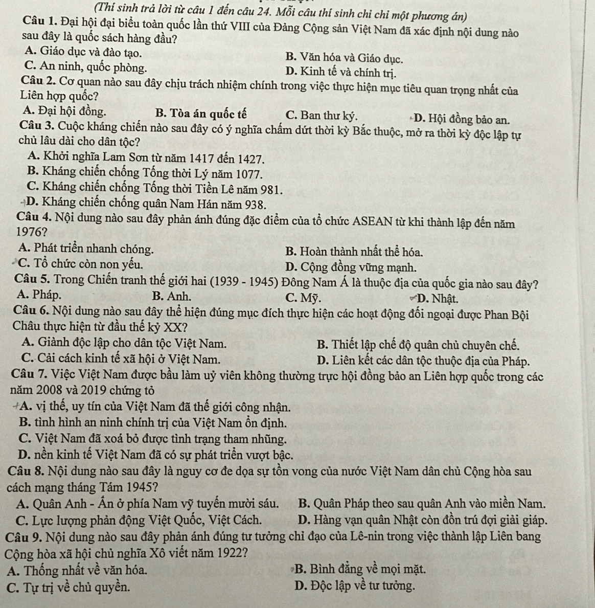 (Thí sinh trả lời từ câu 1 đến câu 24. Mỗi câu thí sinh chỉ chỉ một phương án)
Câu 1. Đại hội đại biểu toàn quốc lần thứ VIII của Đảng Cộng sản Việt Nam đã xác định nội dung nào
sau đây là quốc sách hàng đầu?
A. Giáo dục và đào tạo. B. Văn hóa và Giáo dục.
C. An ninh, quốc phòng. D. Kinh tế và chính trị.
Câu 2. Cơ quan nào sau đây chịu trách nhiệm chính trong việc thực hiện mục tiêu quan trọng nhất của
Liên hợp quốc?
A. Đại hội đồng. B. Tòa án quốc tế C. Ban thư ký. D. Hội đồng bảo an.
Câu 3. Cuộc kháng chiến nào sau đây có ý nghĩa chấm dứt thời kỳ Bắc thuộc, mở ra thời kỳ độc lập tự
chủ lâu dài cho dân tộc?
A. Khởi nghĩa Lam Sơn từ năm 1417 đến 1427.
B. Kháng chiến chống Tống thời Lý năm 1077.
C. Kháng chiến chống Tống thời Tiền Lê năm 981.
D. Kháng chiến chống quân Nam Hán năm 938.
Câu 4. Nội dung nào sau đây phản ánh đúng đặc điểm của tổ chức ASEAN từ khi thành lập đến năm
1976?
A. Phát triển nhanh chóng. B. Hoàn thành nhất thể hóa.
C. Tổ chức còn non yếu. D. Cộng đồng vững mạnh.
Câu 5. Trong Chiến tranh thế giới hai (1939 - 1945) Đông Nam Á là thuộc địa của quốc gia nào sau đây?
A. Pháp. B. Anh. C. Mỹ. D. Nhật.
Câu 6. Nội dung nào sau đây thể hiện đúng mục đích thực hiện các hoạt động đối ngoại được Phan Bội
Châu thực hiện từ đầu thế kỷ XX?
A. Giành độc lập cho dân tộc Việt Nam. B. Thiết lập chế độ quân chủ chuyên chế.
C. Cải cách kinh tế xã hội ở Việt Nam. D. Liên kết các dân tộc thuộc địa của Pháp.
Câu 7. Việc Việt Nam được bầu làm uỷ viên không thường trực hội đồng bảo an Liên hợp quốc trong các
năm 2008 và 2019 chứng tỏ
#A. vị thế, uy tín của Việt Nam đã thế giới công nhận.
B. tình hình an ninh chính trị của Việt Nam ổn định.
C. Việt Nam đã xoá bỏ được tình trạng tham nhũng.
D. nền kinh tế Việt Nam đã có sự phát triển vượt bậc.
Câu 8. Nội dung nào sau đây là nguy cơ đe dọa sự tồn vong của nước Việt Nam dân chủ Cộng hòa sau
cách mạng tháng Tám 1945?
A. Quân Anh - Ấn ở phía Nam vỹ tuyến mười sáu.  B. Quân Pháp theo sau quân Anh vào miền Nam.
C. Lực lượng phản động Việt Quốc, Việt Cách. D. Hàng vạn quân Nhật còn đồn trú đợi giải giáp.
Câu 9. Nội dung nào sau đây phản ánh đúng tư tưởng chỉ đạo của Lê-nin trong việc thành lập Liên bang
Cộng hòa xã hội chủ nghĩa Xô viết năm 1922?
A. Thống nhất về văn hóa. B. Bình đẳng về mọi mặt.
C. Tự trị về chủ quyền. D. Độc lập về tư tưởng.