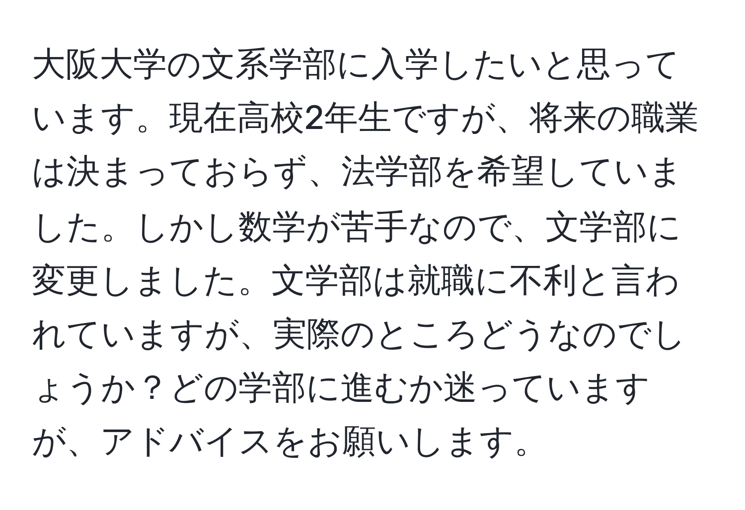 大阪大学の文系学部に入学したいと思っています。現在高校2年生ですが、将来の職業は決まっておらず、法学部を希望していました。しかし数学が苦手なので、文学部に変更しました。文学部は就職に不利と言われていますが、実際のところどうなのでしょうか？どの学部に進むか迷っていますが、アドバイスをお願いします。